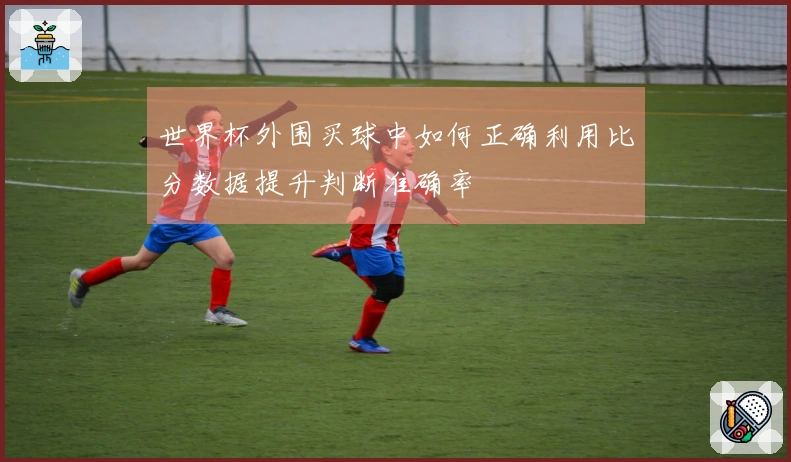 世界杯外围买球中如何正确利用比分数据提升判断准确率