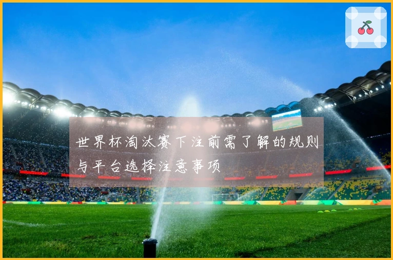世界杯淘汰赛下注前需了解的规则与平台选择注意事项